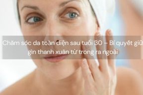 Chăm sóc da toàn diện sau tuổi 30 – Bí quyết giữ gìn thanh xuân từ trong ra ngoài