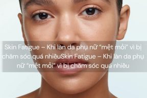 Skin Fatigue – Khi làn da phụ nữ “mệt mỏi” vì bị chăm sóc quá nhiều